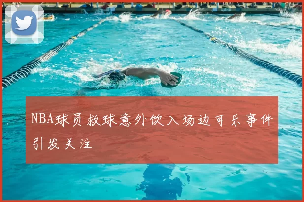 NBA球员救球意外饮入场边可乐事件引发关注