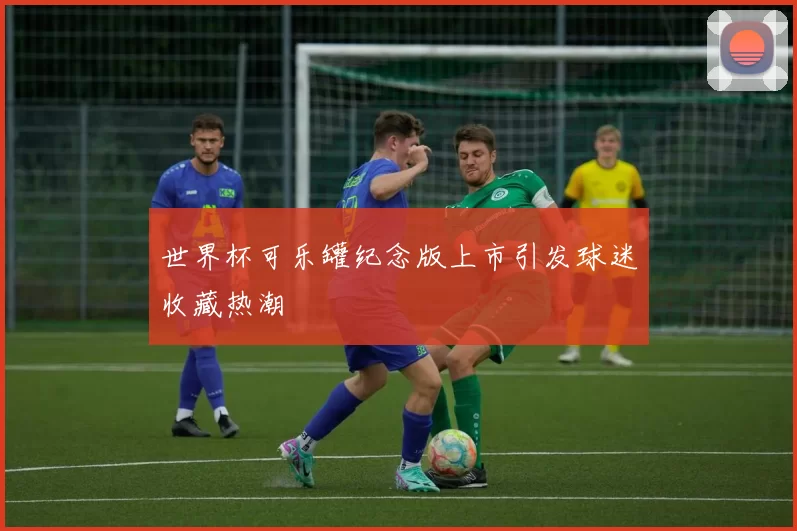 世界杯可乐罐纪念版上市引发球迷收藏热潮
