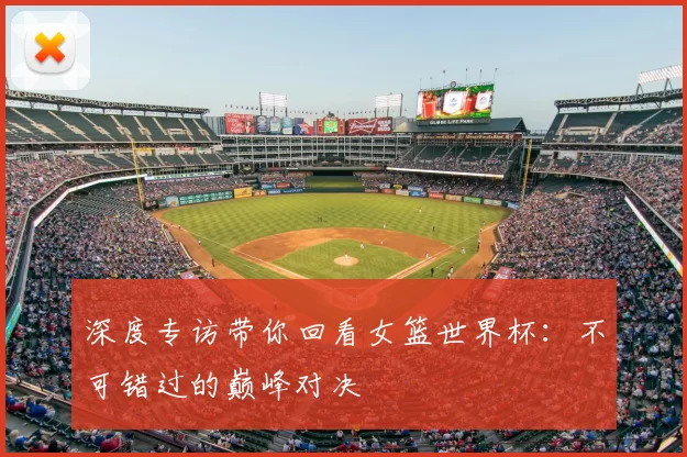深度专访带你回看女篮世界杯：不可错过的巅峰对决