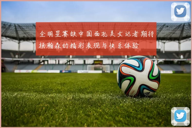 全明星赛缺中国面孔美女记者期待杨瀚森的精彩表现与快乐体验