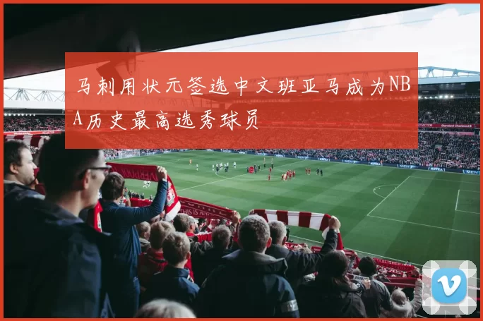 马刺用状元签选中文班亚马成为NBA历史最高选秀球员