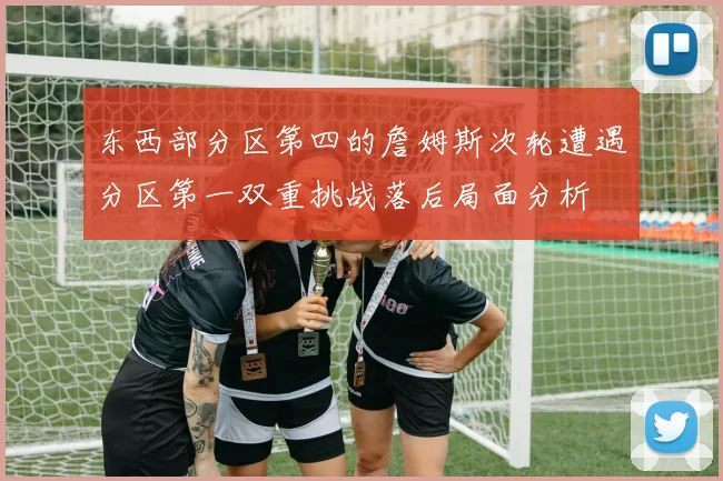 东西部分区第四的詹姆斯次轮遭遇分区第一双重挑战落后局面分析