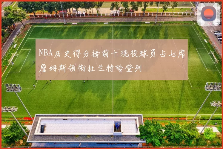 NBA历史得分榜前十现役球员占七席詹姆斯领衔杜兰特哈登列