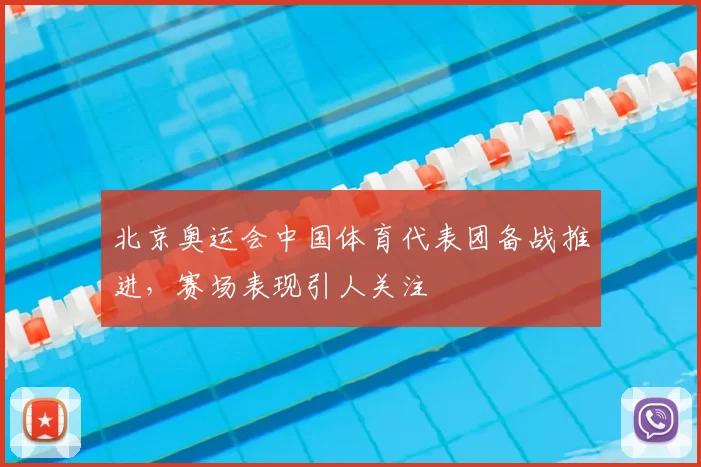 北京奥运会中国体育代表团备战推进，赛场表现引人关注
