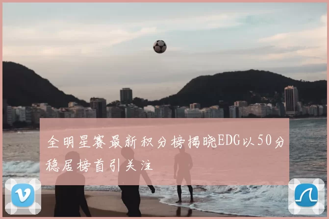 全明星赛最新积分榜揭晓EDG以50分稳居榜首引关注