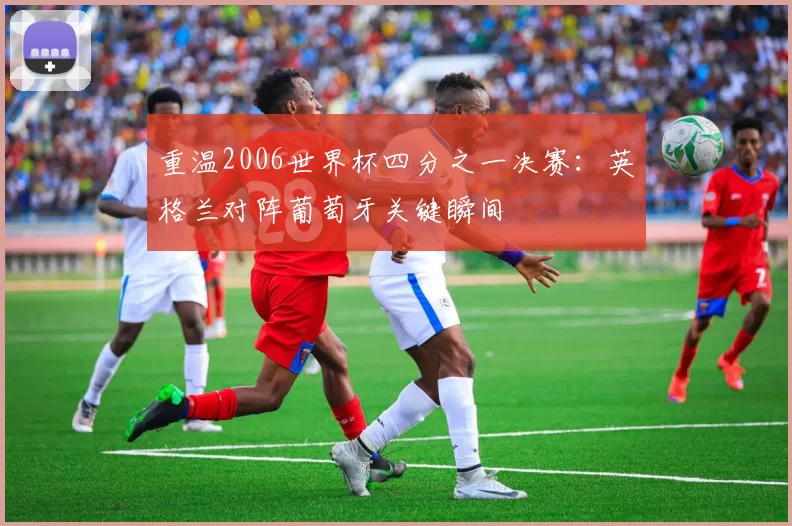 重温2006世界杯四分之一决赛:英格兰对阵葡萄牙关键瞬间