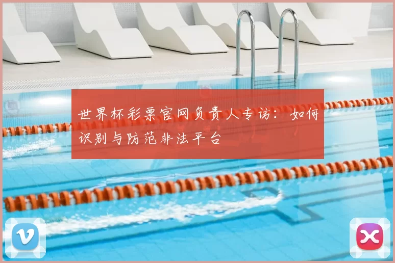 世界杯彩票官网负责人专访:如何识别与防范非法平台