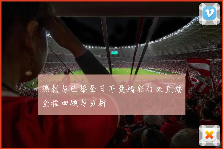 热刺与巴黎圣日耳曼精彩对决直播全程回顾与分析