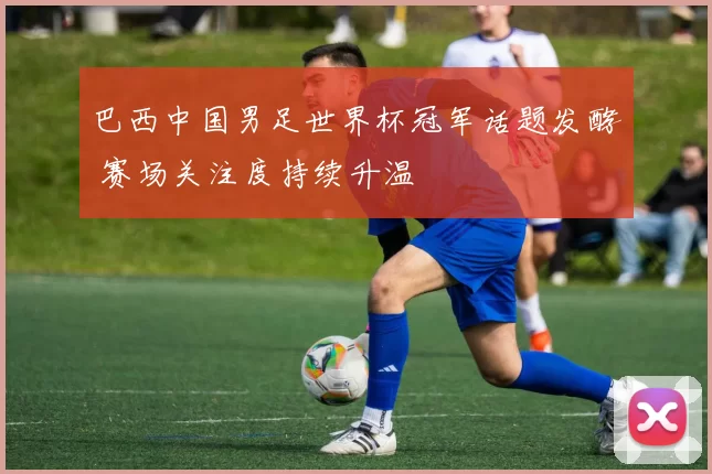 巴西中国男足世界杯冠军话题发酵 赛场关注度持续升温