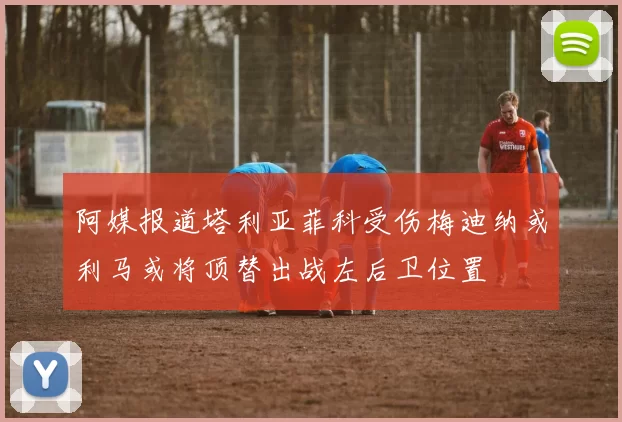 阿媒报道塔利亚菲科受伤梅迪纳或利马或将顶替出战左后卫位置