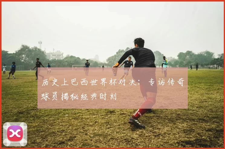 历史上巴西世界杯对决：专访传奇球员揭秘经典时刻